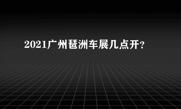 2021广州琶洲车展几点开？