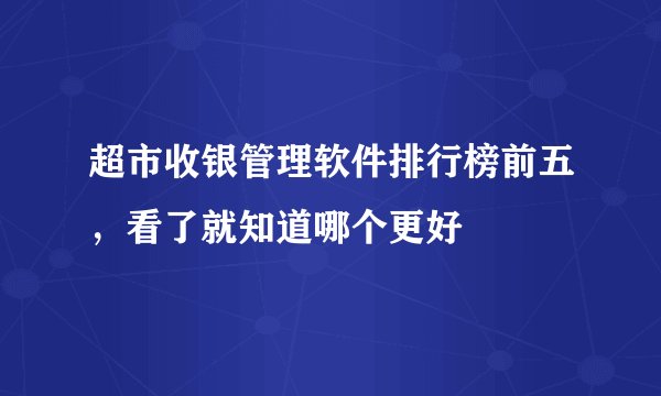 超市收银管理软件排行榜前五，看了就知道哪个更好