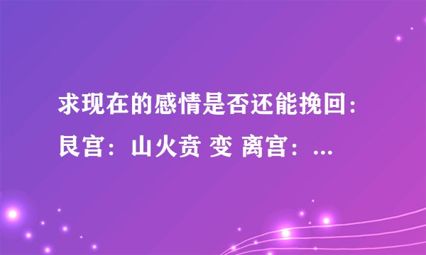 求现在的感情是否还能挽回：艮宫：山火贲 变 离宫：离为火（六冲）