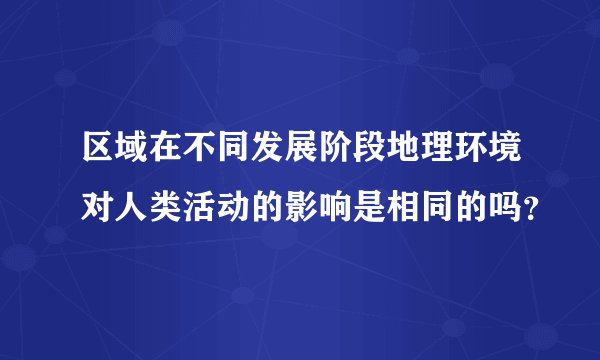 区域在不同发展阶段地理环境对人类活动的影响是相同的吗？