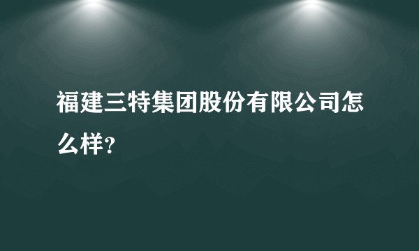 福建三特集团股份有限公司怎么样？