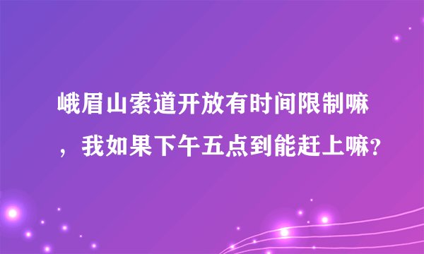 峨眉山索道开放有时间限制嘛，我如果下午五点到能赶上嘛？