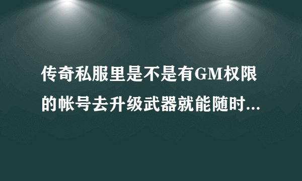 传奇私服里是不是有GM权限的帐号去升级武器就能随时升级随时取