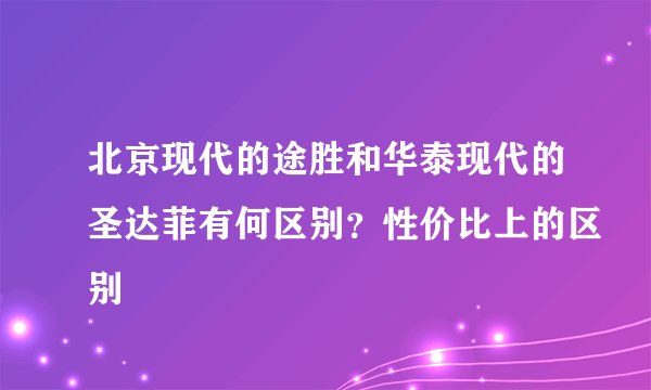 北京现代的途胜和华泰现代的圣达菲有何区别？性价比上的区别