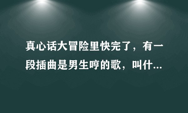 真心话大冒险里快完了，有一段插曲是男生哼的歌，叫什么。跪求啊