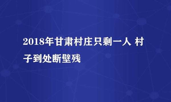 2018年甘肃村庄只剩一人 村子到处断壁残