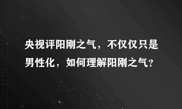 央视评阳刚之气，不仅仅只是男性化，如何理解阳刚之气？