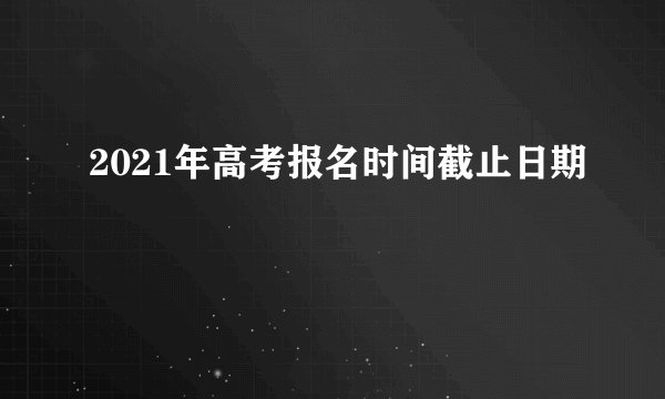 2021年高考报名时间截止日期