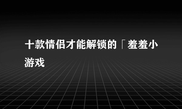 十款情侣才能解锁的「羞羞小游戏