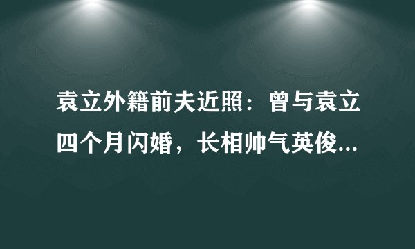 袁立外籍前夫近照：曾与袁立四个月闪婚，长相帅气英俊来头还不小