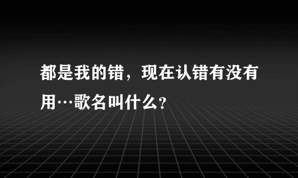 都是我的错，现在认错有没有用…歌名叫什么？