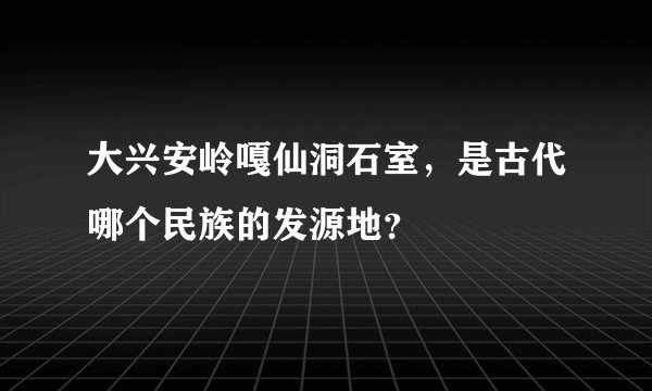 大兴安岭嘎仙洞石室，是古代哪个民族的发源地？