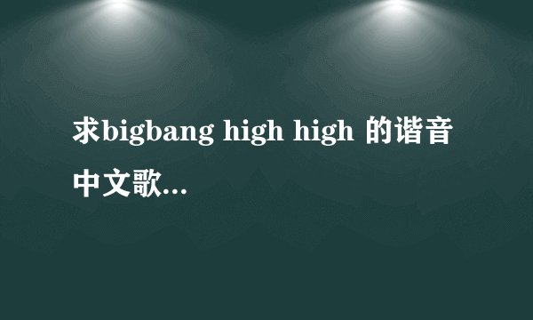 求bigbang high high 的谐音中文歌词！ 麻烦各位了！