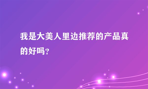 我是大美人里边推荐的产品真的好吗？