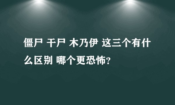 僵尸 干尸 木乃伊 这三个有什么区别 哪个更恐怖？