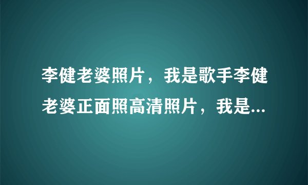 李健老婆照片，我是歌手李健老婆正面照高清照片，我是歌手李健有孩子吗？