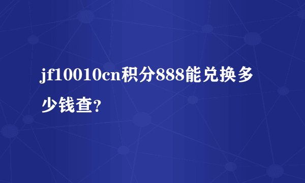 jf10010cn积分888能兑换多少钱查？