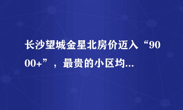 长沙望城金星北房价迈入“9000+”，最贵的小区均价超过1万/平