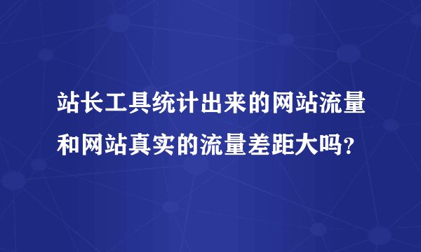 站长工具统计出来的网站流量和网站真实的流量差距大吗？