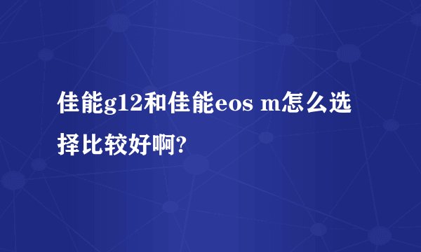 佳能g12和佳能eos m怎么选择比较好啊?