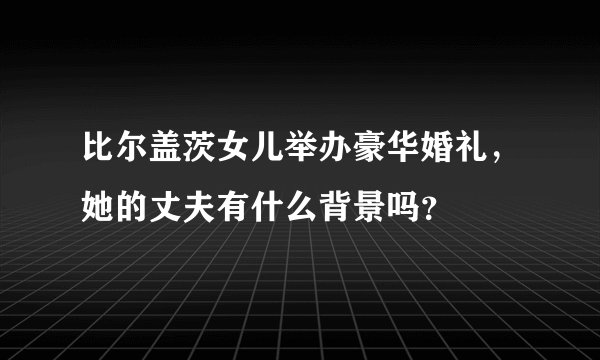 比尔盖茨女儿举办豪华婚礼，她的丈夫有什么背景吗？