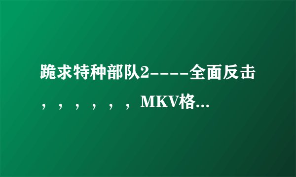 跪求特种部队2----全面反击，，，，，，MKV格式，最好带国语音轨。。