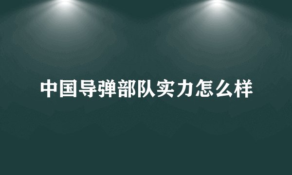 中国导弹部队实力怎么样