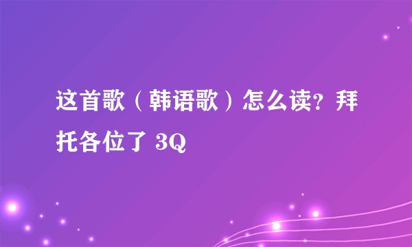 这首歌（韩语歌）怎么读？拜托各位了 3Q