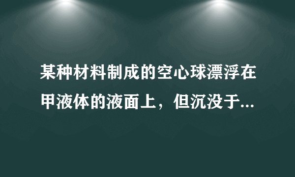 某种材料制成的空心球漂浮在甲液体的液面上，但沉没于乙液体中。利用这个信息可得（ ）