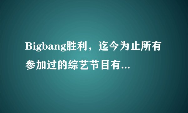 Bigbang胜利，迄今为止所有参加过的综艺节目有哪些（表名字，时间），谢谢？