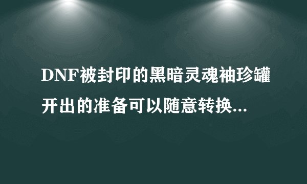 DNF被封印的黑暗灵魂袖珍罐开出的准备可以随意转换吗？该怎么做？