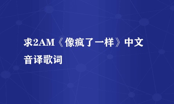 求2AM《像疯了一样》中文音译歌词