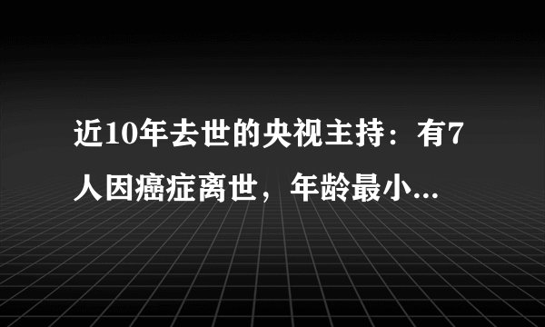 近10年去世的央视主持：有7人因癌症离世，年龄最小的仅42岁