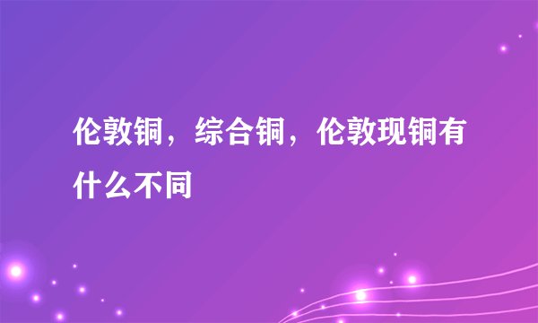 伦敦铜，综合铜，伦敦现铜有什么不同