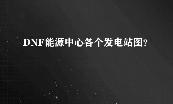 DNF能源中心各个发电站图？