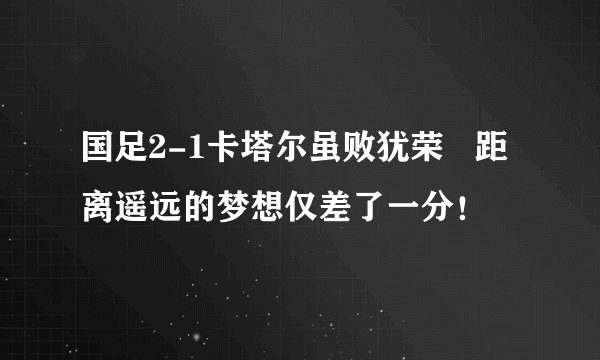 国足2-1卡塔尔虽败犹荣   距离遥远的梦想仅差了一分！