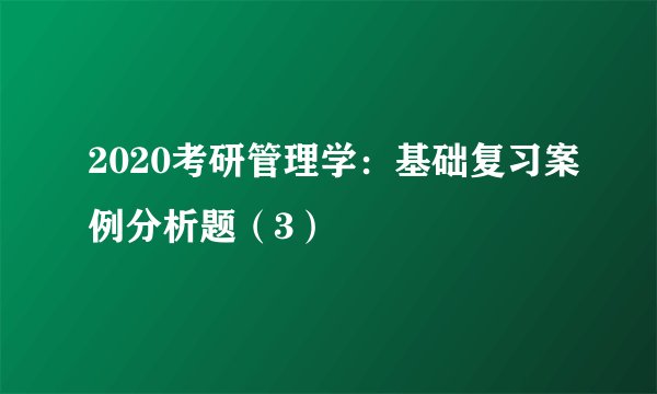 2020考研管理学：基础复习案例分析题（3）