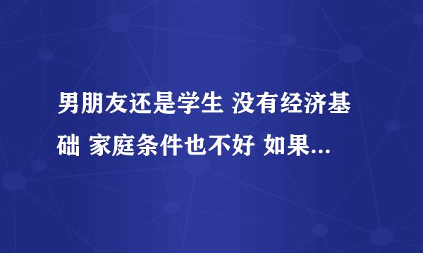 男朋友还是学生 没有经济基础 家庭条件也不好 如果为此而跟他分手 是不是很不应该？