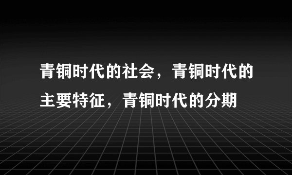 青铜时代的社会，青铜时代的主要特征，青铜时代的分期