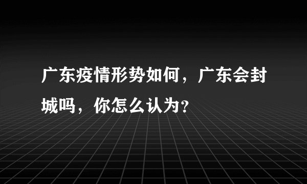 广东疫情形势如何，广东会封城吗，你怎么认为？