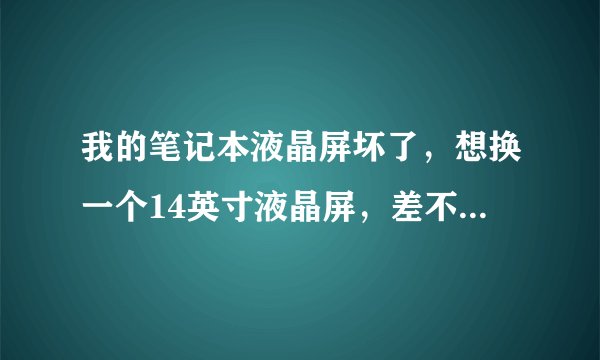 我的笔记本液晶屏坏了，想换一个14英寸液晶屏，差不多就行，大概需要多少钱，麻烦懂的人告诉我一下，谢谢