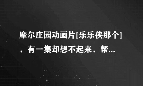 摩尔庄园动画片[乐乐侠那个]，有一集却想不起来，帮帮我想想是哪集，然后告诉我这一集的网址，谢谢啦。