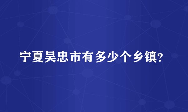 宁夏吴忠市有多少个乡镇？