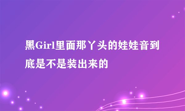 黑Girl里面那丫头的娃娃音到底是不是装出来的