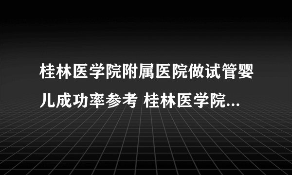 桂林医学院附属医院做试管婴儿成功率参考 桂林医学院附属医院生殖中心
