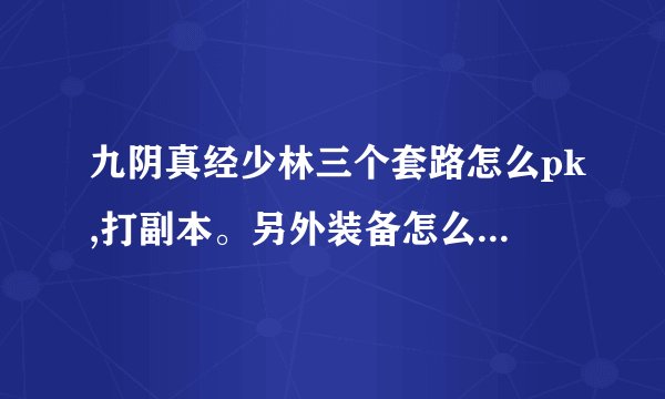 九阴真经少林三个套路怎么pk,打副本。另外装备怎么选，大概投入多少。求解答