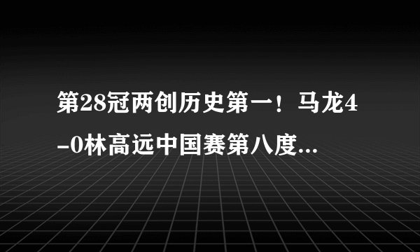 第28冠两创历史第一！马龙4-0林高远中国赛第八度封王，三杀日本