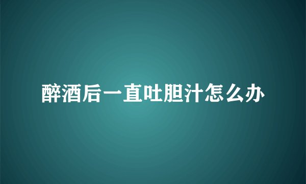 醉酒后一直吐胆汁怎么办