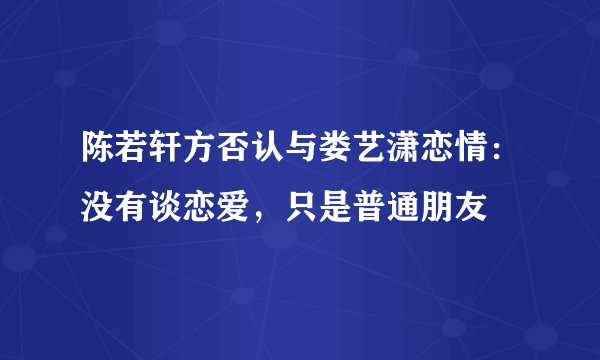 陈若轩方否认与娄艺潇恋情：没有谈恋爱，只是普通朋友