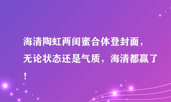 海清陶虹两闺蜜合体登封面，无论状态还是气质，海清都赢了！